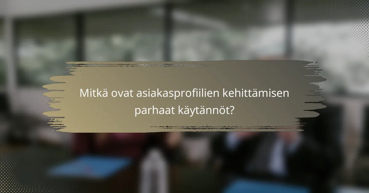 Mitkä ovat asiakasprofiilien kehittämisen parhaat käytännöt?